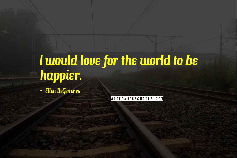 Ellen DeGeneres Quotes: I would love for the world to be happier.