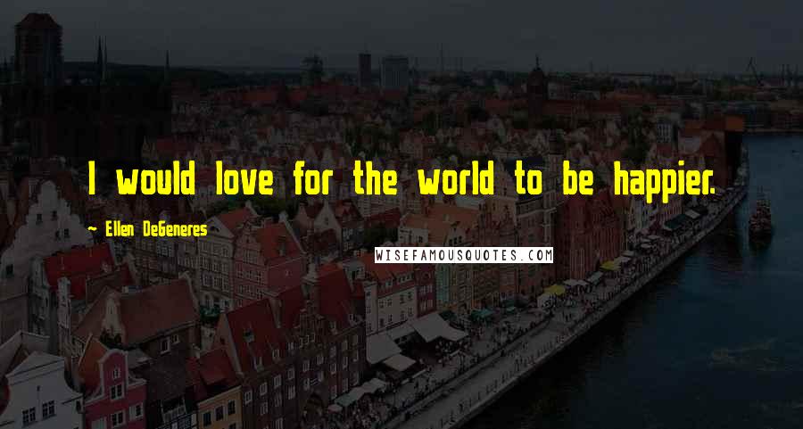 Ellen DeGeneres Quotes: I would love for the world to be happier.