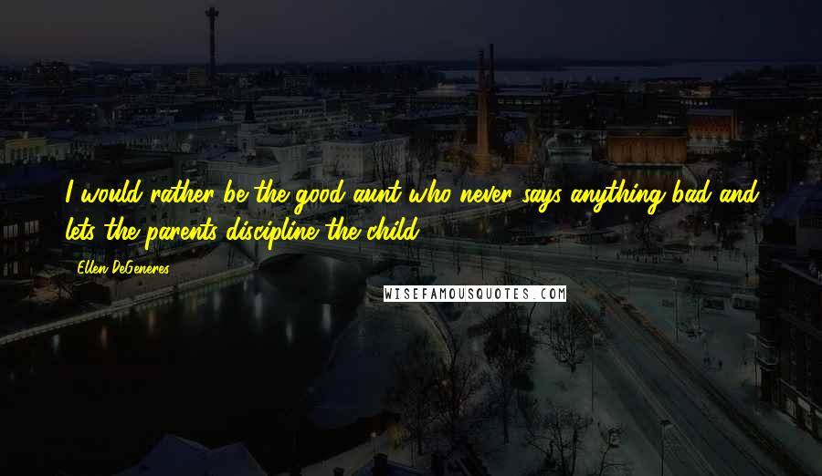 Ellen DeGeneres Quotes: I would rather be the good aunt who never says anything bad and lets the parents discipline the child.