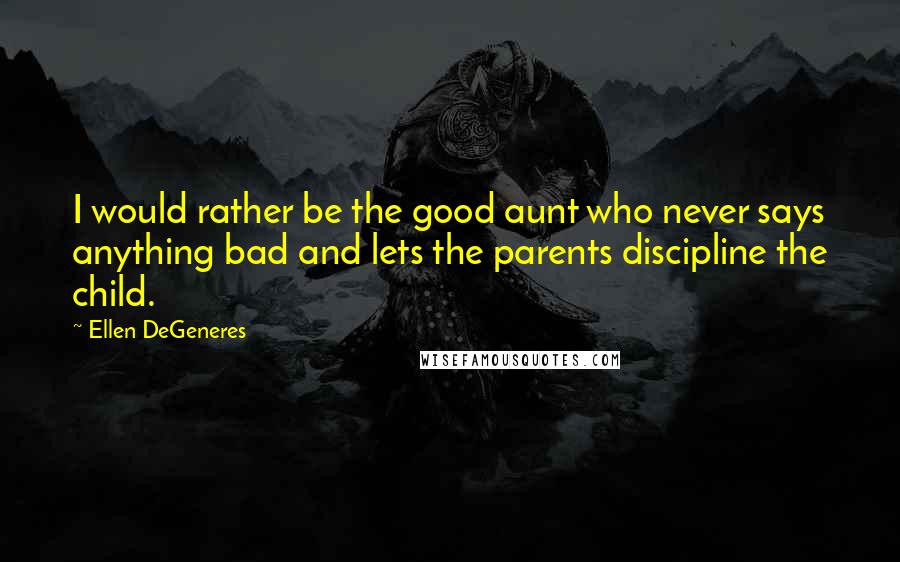 Ellen DeGeneres Quotes: I would rather be the good aunt who never says anything bad and lets the parents discipline the child.