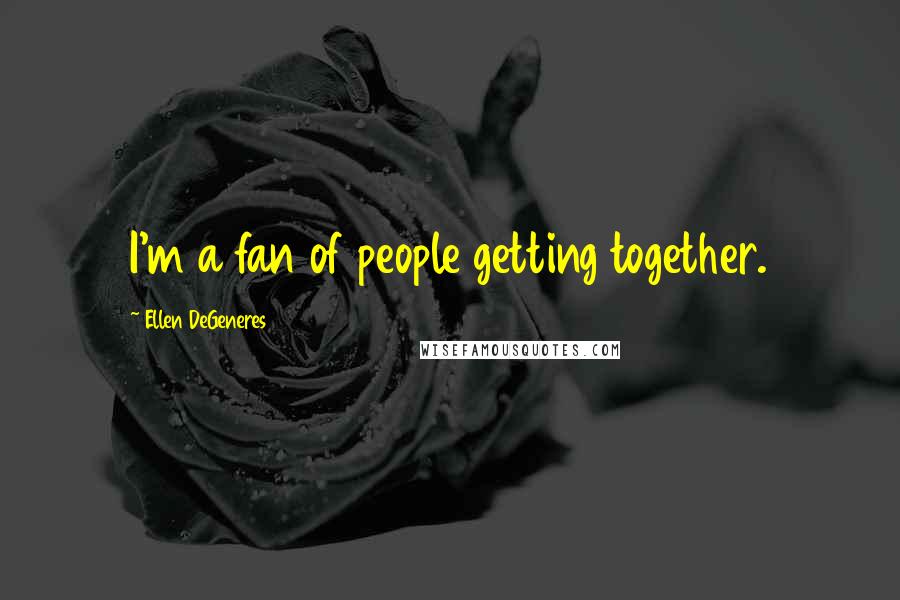 Ellen DeGeneres Quotes: I'm a fan of people getting together.