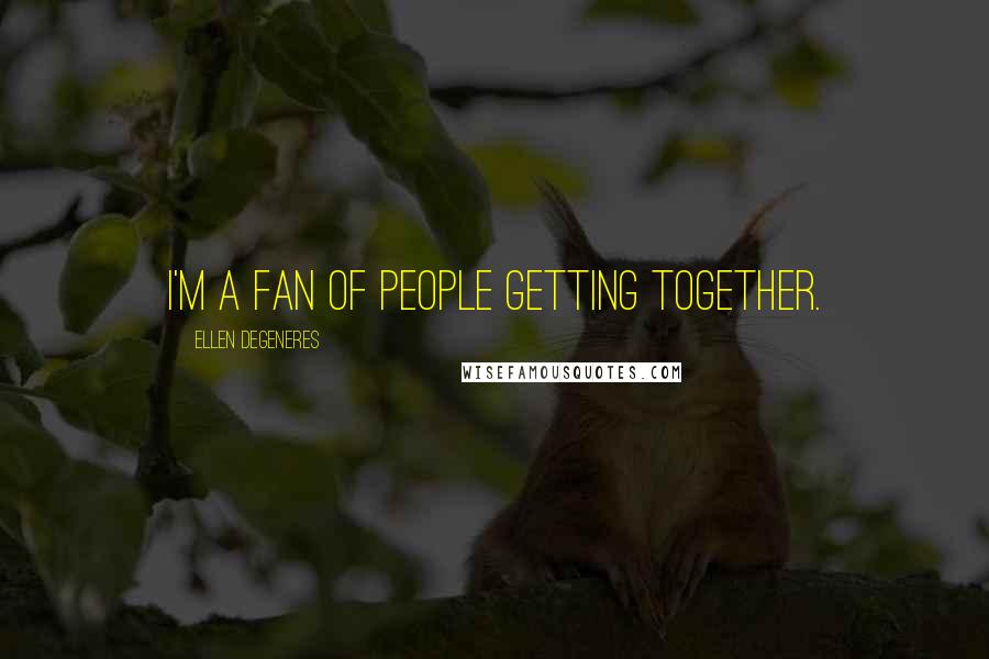 Ellen DeGeneres Quotes: I'm a fan of people getting together.