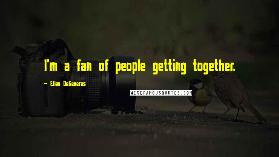 Ellen DeGeneres Quotes: I'm a fan of people getting together.