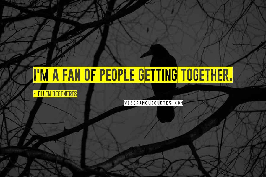 Ellen DeGeneres Quotes: I'm a fan of people getting together.
