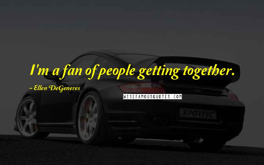 Ellen DeGeneres Quotes: I'm a fan of people getting together.