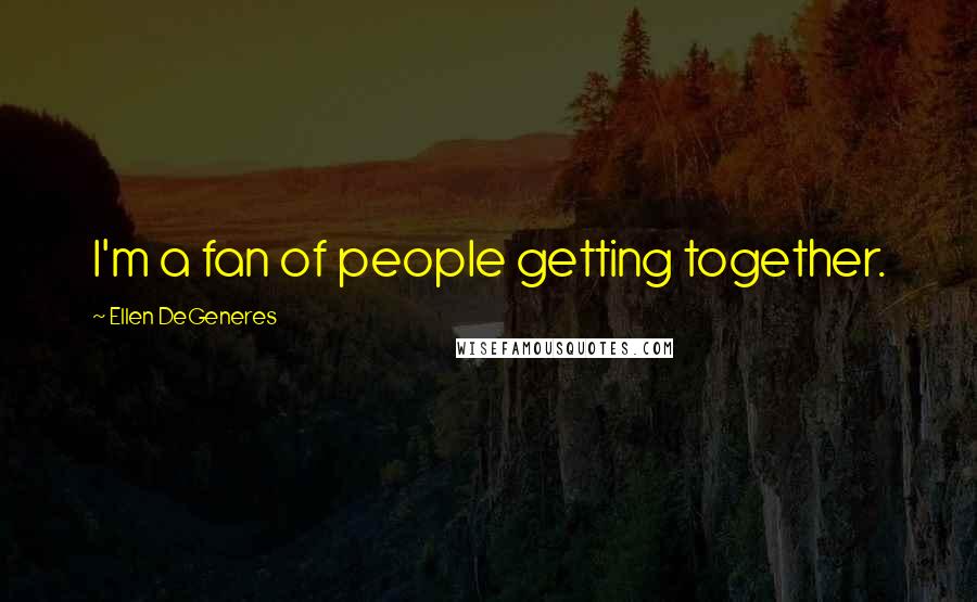 Ellen DeGeneres Quotes: I'm a fan of people getting together.
