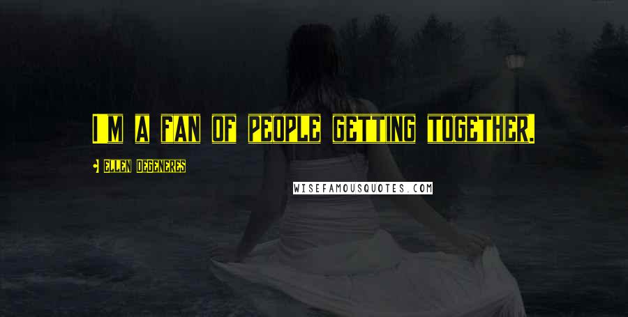 Ellen DeGeneres Quotes: I'm a fan of people getting together.