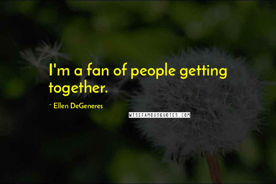 Ellen DeGeneres Quotes: I'm a fan of people getting together.