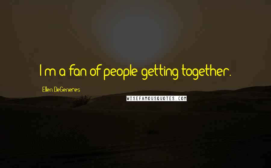 Ellen DeGeneres Quotes: I'm a fan of people getting together.