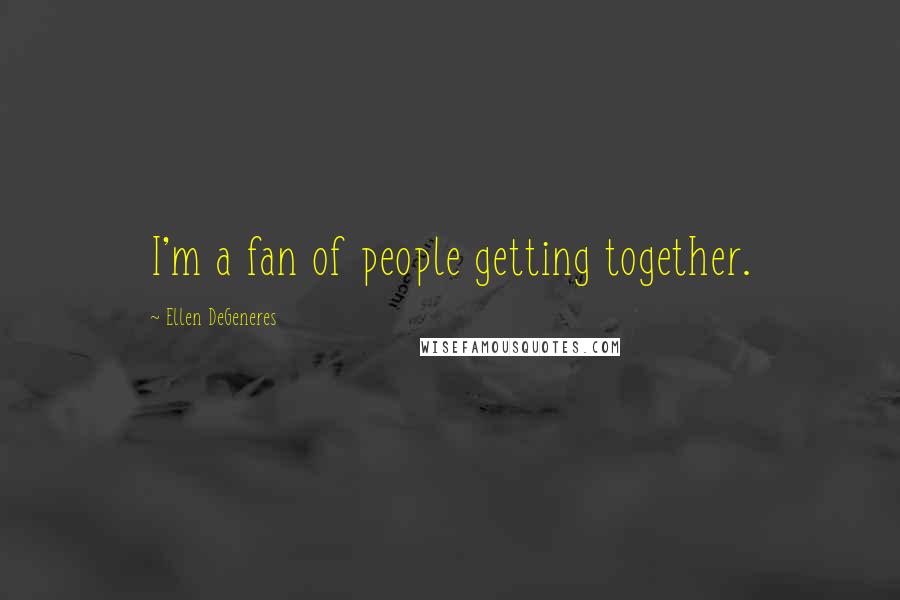 Ellen DeGeneres Quotes: I'm a fan of people getting together.