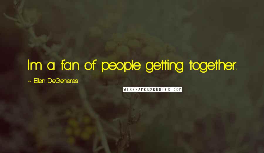 Ellen DeGeneres Quotes: I'm a fan of people getting together.