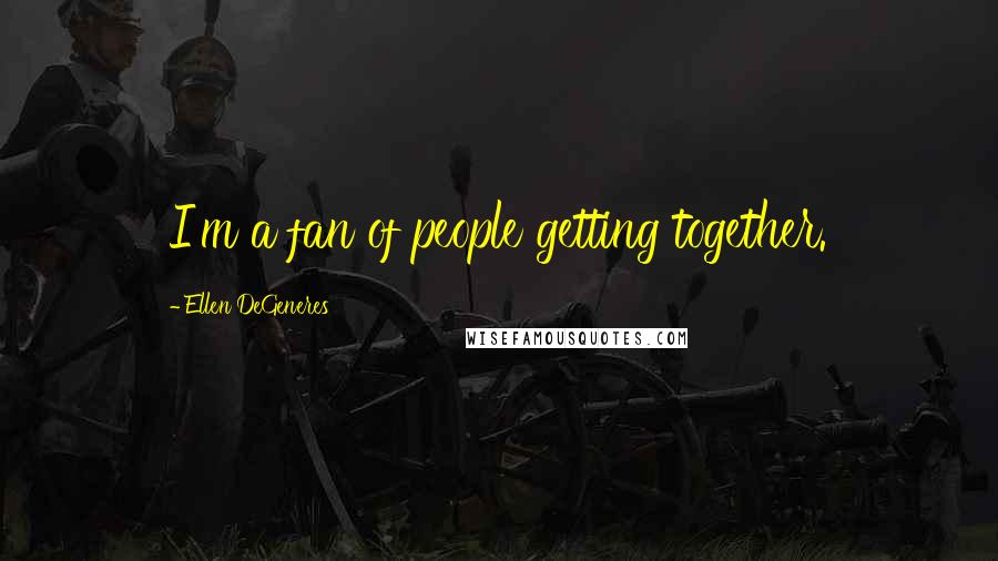 Ellen DeGeneres Quotes: I'm a fan of people getting together.