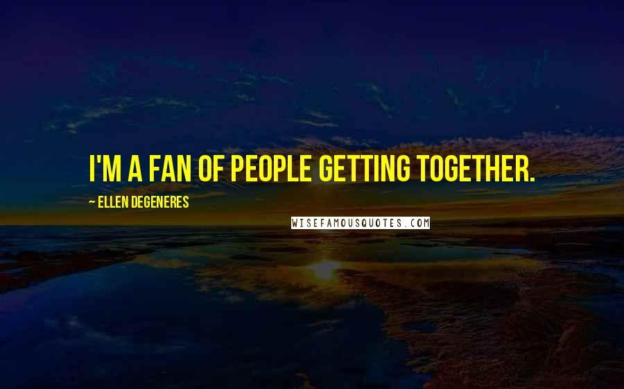 Ellen DeGeneres Quotes: I'm a fan of people getting together.