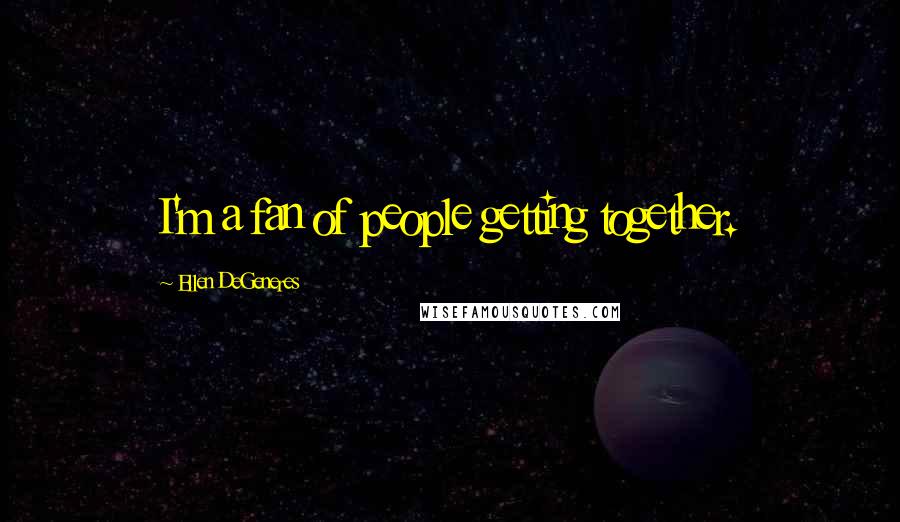 Ellen DeGeneres Quotes: I'm a fan of people getting together.