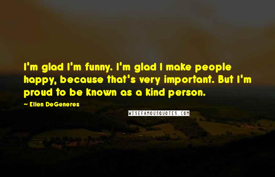 Ellen DeGeneres Quotes: I'm glad I'm funny. I'm glad I make people happy, because that's very important. But I'm proud to be known as a kind person.
