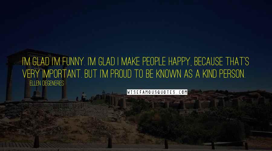 Ellen DeGeneres Quotes: I'm glad I'm funny. I'm glad I make people happy, because that's very important. But I'm proud to be known as a kind person.