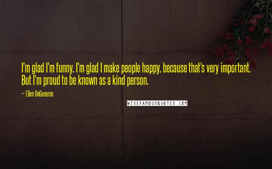 Ellen DeGeneres Quotes: I'm glad I'm funny. I'm glad I make people happy, because that's very important. But I'm proud to be known as a kind person.