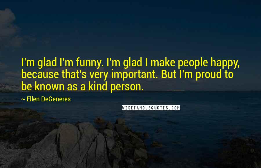 Ellen DeGeneres Quotes: I'm glad I'm funny. I'm glad I make people happy, because that's very important. But I'm proud to be known as a kind person.