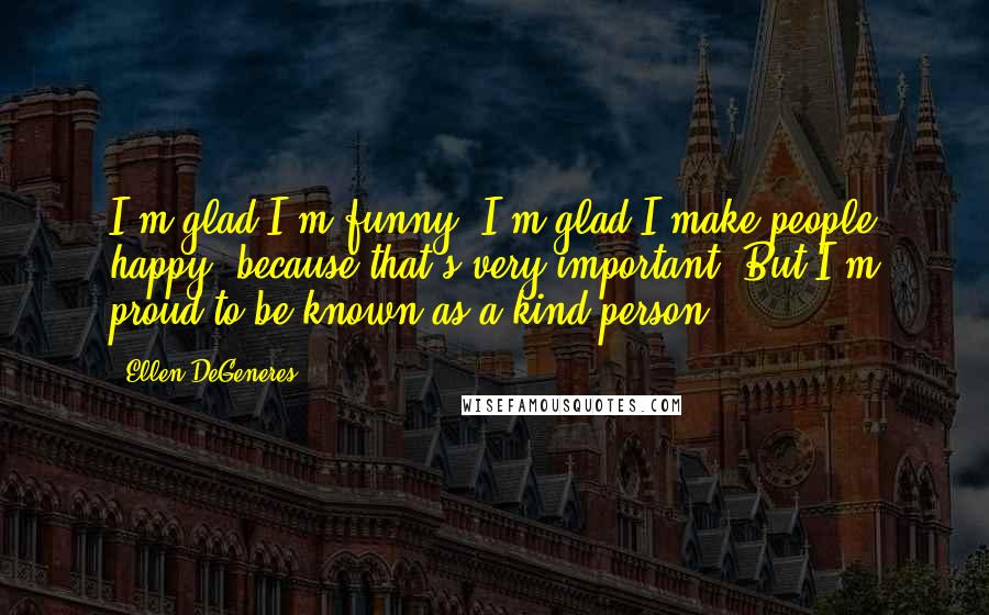 Ellen DeGeneres Quotes: I'm glad I'm funny. I'm glad I make people happy, because that's very important. But I'm proud to be known as a kind person.