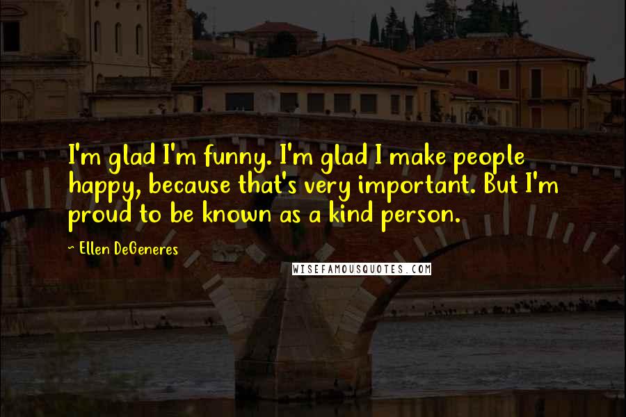 Ellen DeGeneres Quotes: I'm glad I'm funny. I'm glad I make people happy, because that's very important. But I'm proud to be known as a kind person.