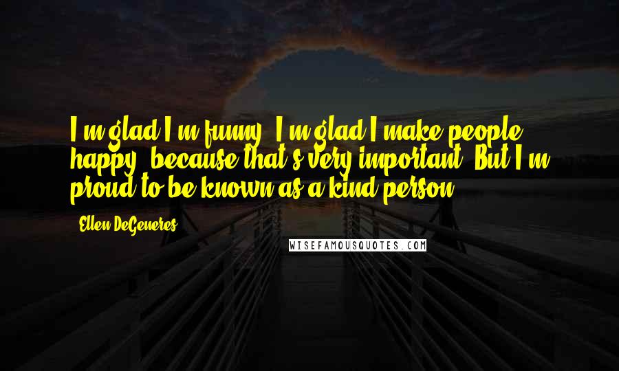 Ellen DeGeneres Quotes: I'm glad I'm funny. I'm glad I make people happy, because that's very important. But I'm proud to be known as a kind person.