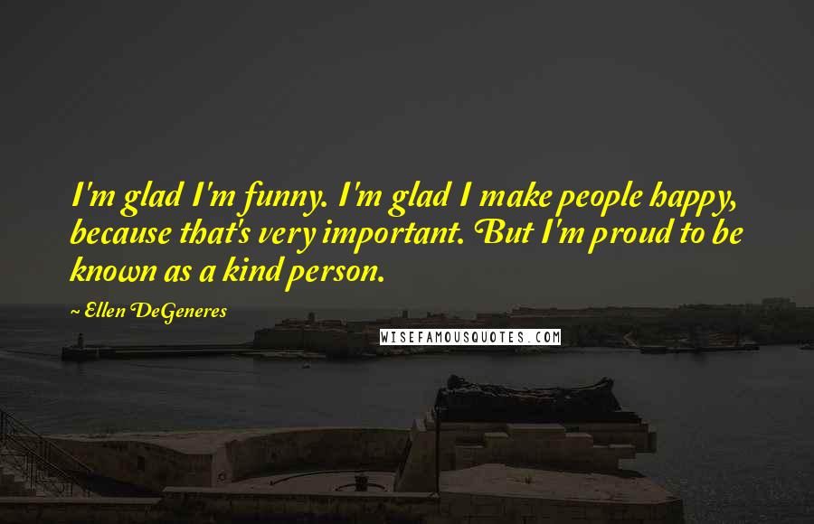 Ellen DeGeneres Quotes: I'm glad I'm funny. I'm glad I make people happy, because that's very important. But I'm proud to be known as a kind person.