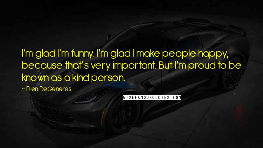 Ellen DeGeneres Quotes: I'm glad I'm funny. I'm glad I make people happy, because that's very important. But I'm proud to be known as a kind person.