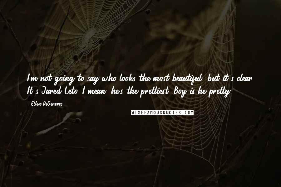 Ellen DeGeneres Quotes: I'm not going to say who looks the most beautiful, but it's clear. It's Jared Leto. I mean, he's the prettiest. Boy is he pretty