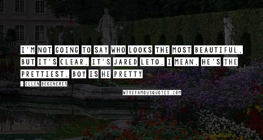 Ellen DeGeneres Quotes: I'm not going to say who looks the most beautiful, but it's clear. It's Jared Leto. I mean, he's the prettiest. Boy is he pretty