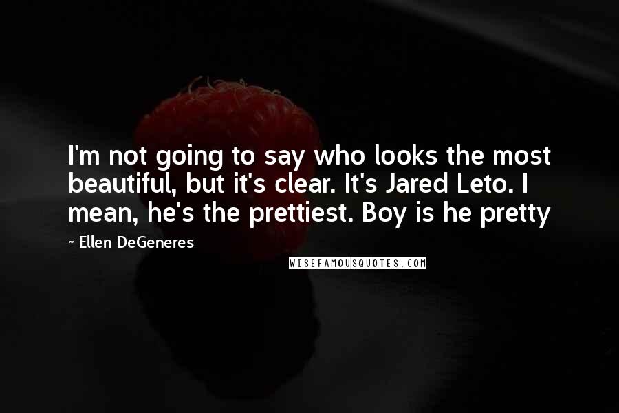 Ellen DeGeneres Quotes: I'm not going to say who looks the most beautiful, but it's clear. It's Jared Leto. I mean, he's the prettiest. Boy is he pretty