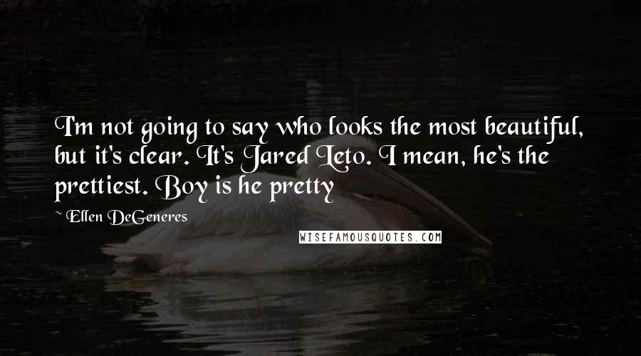 Ellen DeGeneres Quotes: I'm not going to say who looks the most beautiful, but it's clear. It's Jared Leto. I mean, he's the prettiest. Boy is he pretty