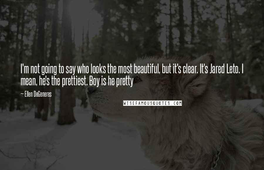 Ellen DeGeneres Quotes: I'm not going to say who looks the most beautiful, but it's clear. It's Jared Leto. I mean, he's the prettiest. Boy is he pretty