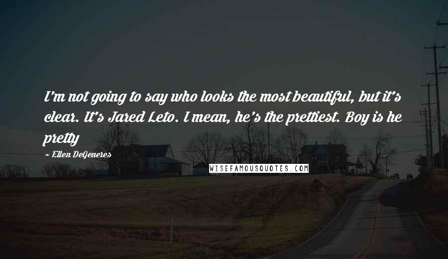 Ellen DeGeneres Quotes: I'm not going to say who looks the most beautiful, but it's clear. It's Jared Leto. I mean, he's the prettiest. Boy is he pretty