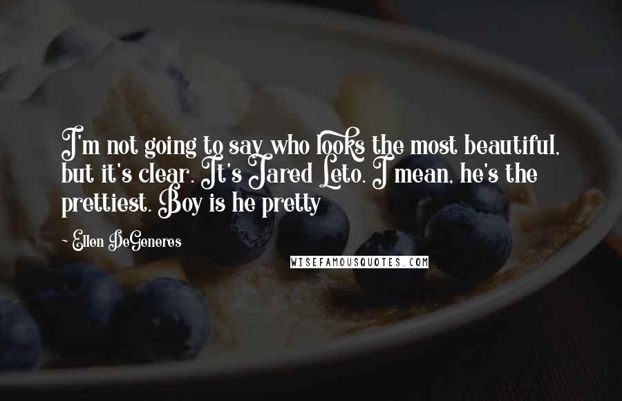 Ellen DeGeneres Quotes: I'm not going to say who looks the most beautiful, but it's clear. It's Jared Leto. I mean, he's the prettiest. Boy is he pretty