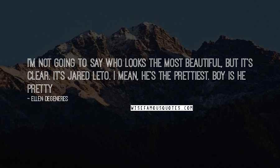 Ellen DeGeneres Quotes: I'm not going to say who looks the most beautiful, but it's clear. It's Jared Leto. I mean, he's the prettiest. Boy is he pretty