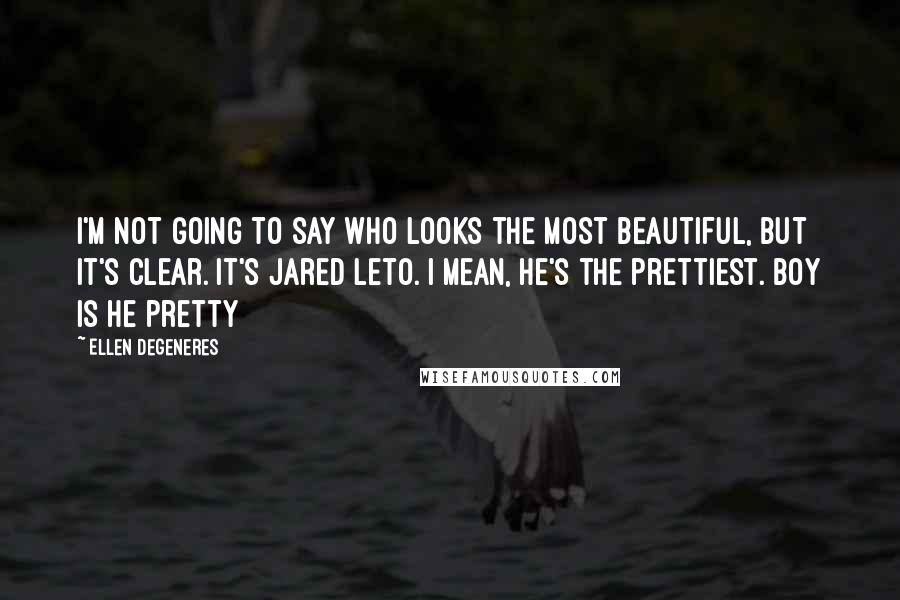 Ellen DeGeneres Quotes: I'm not going to say who looks the most beautiful, but it's clear. It's Jared Leto. I mean, he's the prettiest. Boy is he pretty