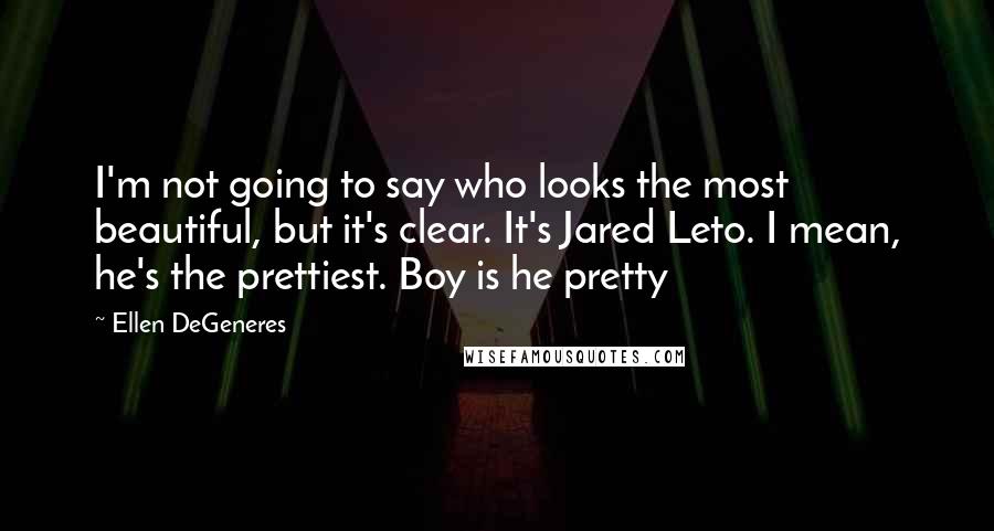 Ellen DeGeneres Quotes: I'm not going to say who looks the most beautiful, but it's clear. It's Jared Leto. I mean, he's the prettiest. Boy is he pretty