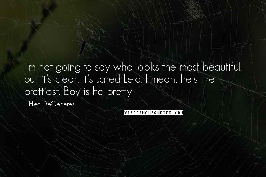 Ellen DeGeneres Quotes: I'm not going to say who looks the most beautiful, but it's clear. It's Jared Leto. I mean, he's the prettiest. Boy is he pretty