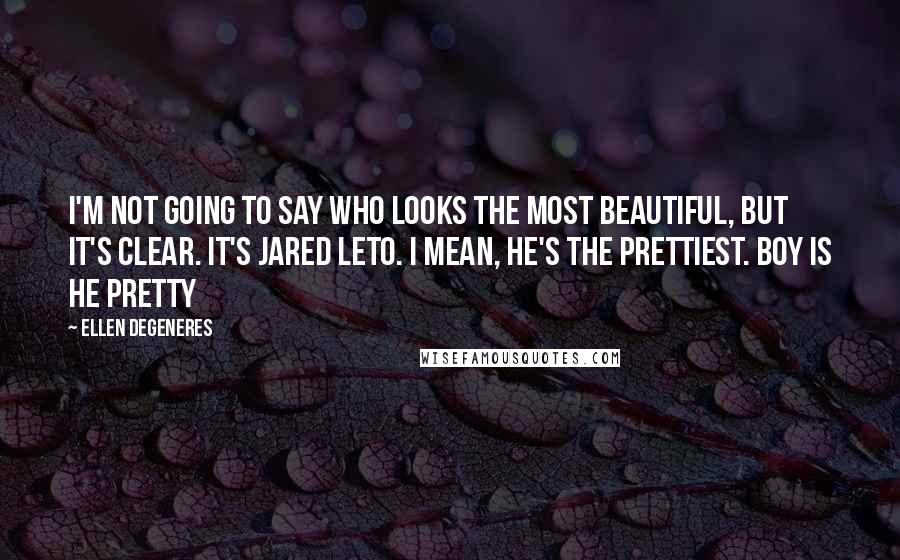 Ellen DeGeneres Quotes: I'm not going to say who looks the most beautiful, but it's clear. It's Jared Leto. I mean, he's the prettiest. Boy is he pretty