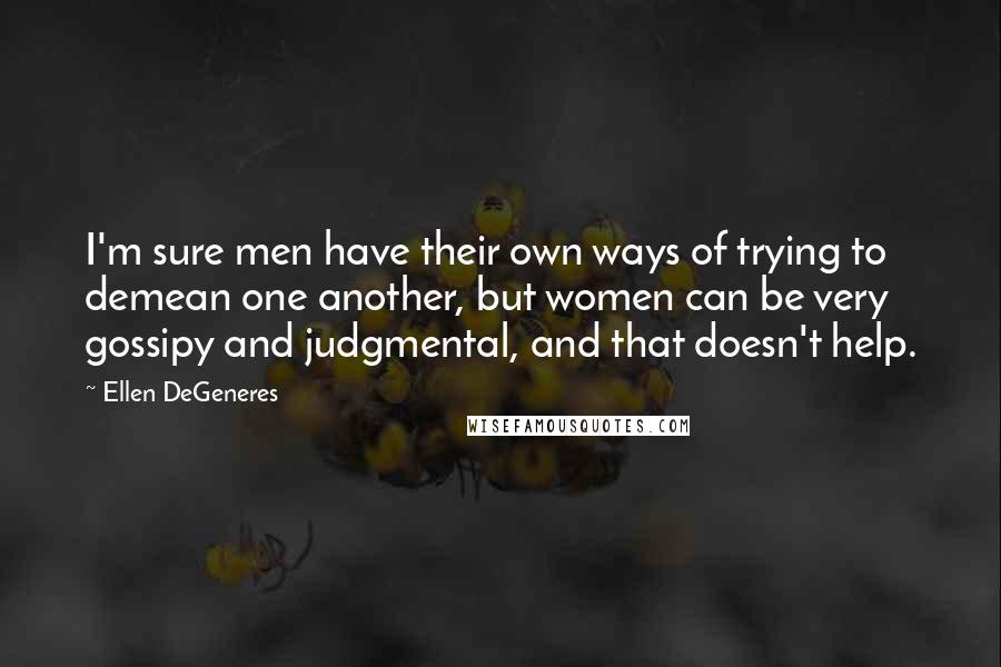 Ellen DeGeneres Quotes: I'm sure men have their own ways of trying to demean one another, but women can be very gossipy and judgmental, and that doesn't help.