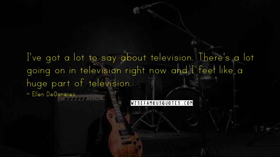 Ellen DeGeneres Quotes: I've got a lot to say about television. There's a lot going on in television right now and I feel like a huge part of television.