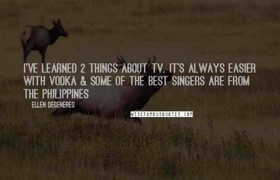 Ellen DeGeneres Quotes: I've learned 2 things about tv. It's always easier with vodka & SOME OF THE BEST SINGERS ARE FROM THE PHILIPPINES