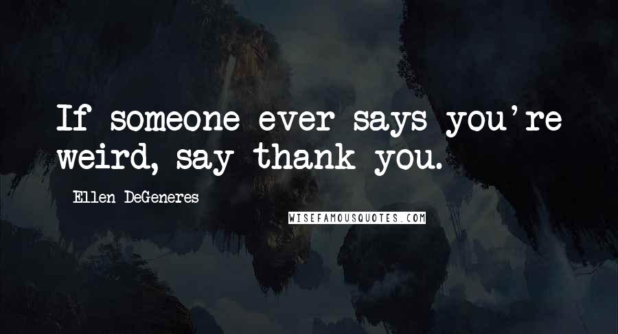 Ellen DeGeneres Quotes: If someone ever says you're weird, say thank you.