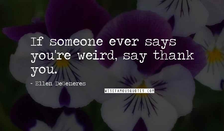 Ellen DeGeneres Quotes: If someone ever says you're weird, say thank you.