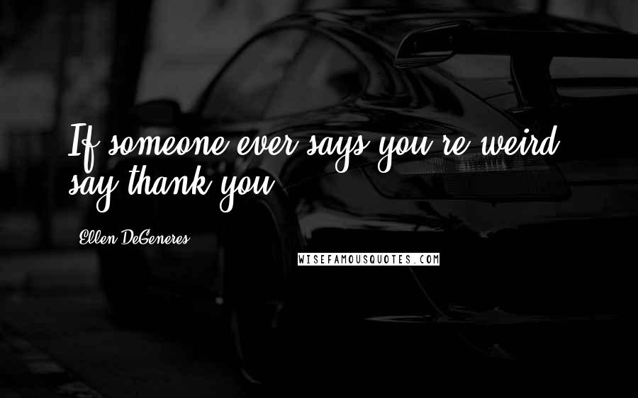 Ellen DeGeneres Quotes: If someone ever says you're weird, say thank you.
