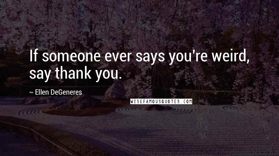Ellen DeGeneres Quotes: If someone ever says you're weird, say thank you.