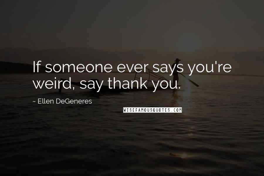 Ellen DeGeneres Quotes: If someone ever says you're weird, say thank you.