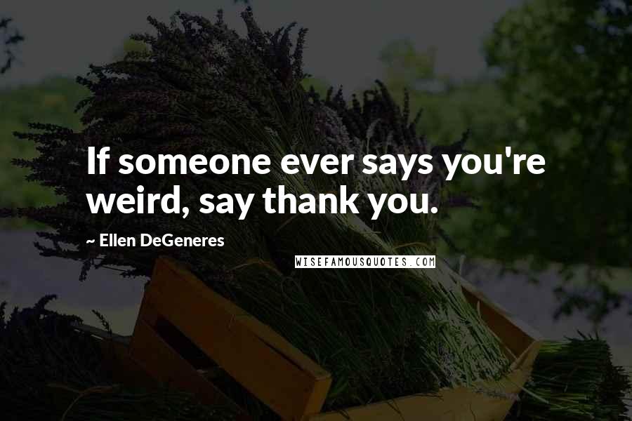 Ellen DeGeneres Quotes: If someone ever says you're weird, say thank you.
