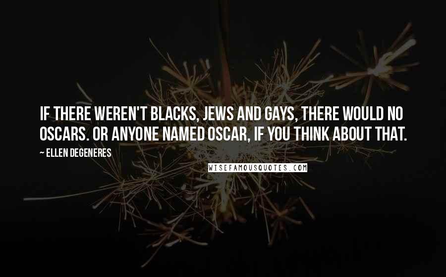 Ellen DeGeneres Quotes: If there weren't blacks, Jews and gays, there would no Oscars. Or anyone named Oscar, if you think about that.