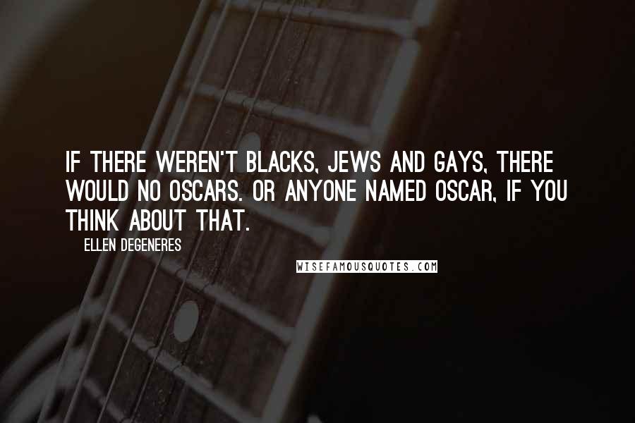 Ellen DeGeneres Quotes: If there weren't blacks, Jews and gays, there would no Oscars. Or anyone named Oscar, if you think about that.